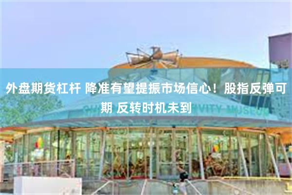 外盘期货杠杆 降准有望提振市场信心！股指反弹可期 反转时机未到