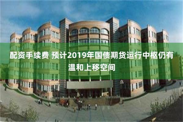 配资手续费 预计2019年国债期货运行中枢仍有温和上移空间