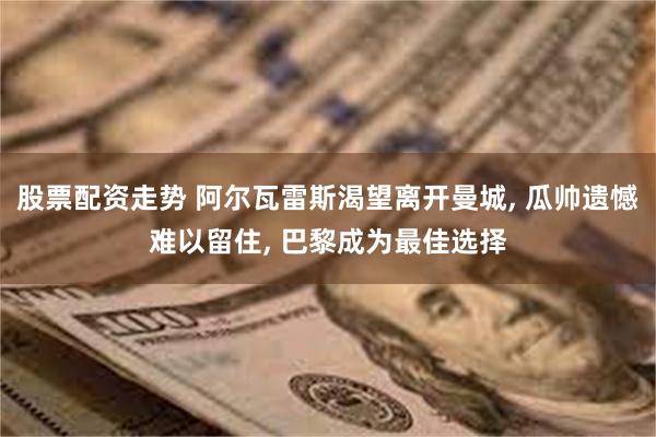 股票配资走势 阿尔瓦雷斯渴望离开曼城, 瓜帅遗憾难以留住, 巴黎成为最佳选择