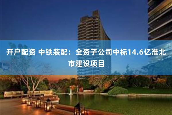 开户配资 中铁装配：全资子公司中标14.6亿淮北市建设项目