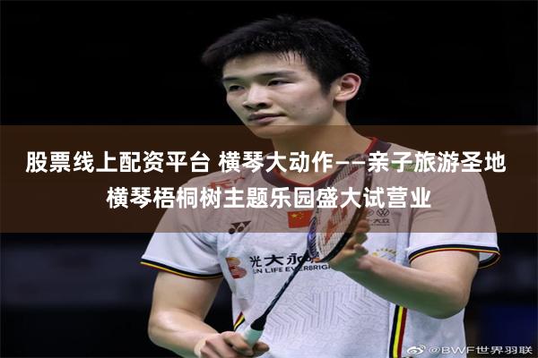 股票线上配资平台 横琴大动作——亲子旅游圣地 横琴梧桐树主题乐园盛大试营业