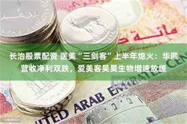 长治股票配资 医美“三剑客”上半年熄火：华熙营收净利双跌，爱美客吴昊生物增速放缓