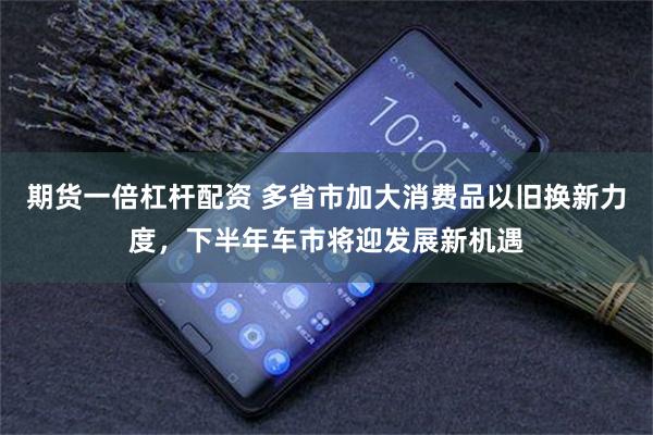 期货一倍杠杆配资 多省市加大消费品以旧换新力度，下半年车市将迎发展新机遇