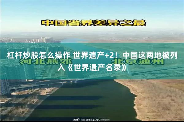 杠杆炒股怎么操作 世界遗产+2！中国这两地被列入《世界遗产名录》