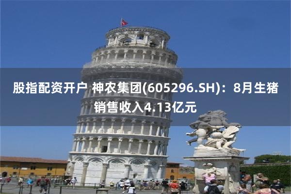 股指配资开户 神农集团(605296.SH)：8月生猪销售收入4.13亿元