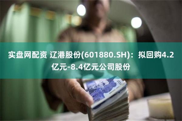 实盘网配资 辽港股份(601880.SH)：拟回购4.2亿元-8.4亿元公司股份