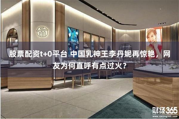 股票配资t+0平台 中国乳神王李丹妮再惊艳，网友为何直呼有点过火？