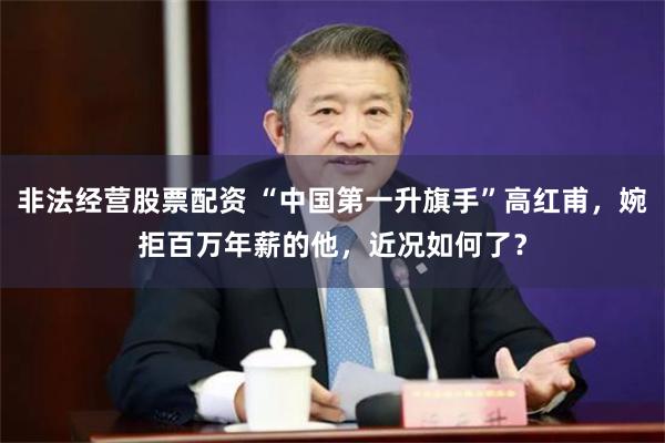 非法经营股票配资 “中国第一升旗手”高红甫，婉拒百万年薪的他，近况如何了？