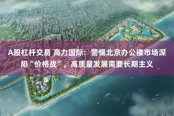 A股杠杆交易 高力国际：警惕北京办公楼市场深陷“价格战”，高质量发展需要长期主义