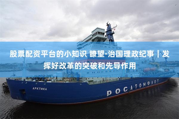 股票配资平台的小知识 瞭望·治国理政纪事｜发挥好改革的突破和先导作用