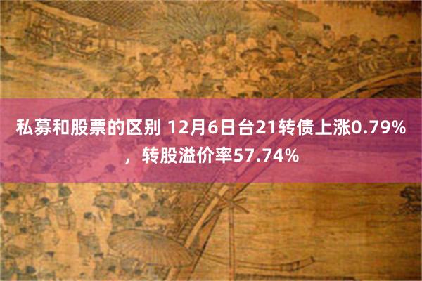 私募和股票的区别 12月6日台21转债上涨0.79%，转股溢价率57.74%