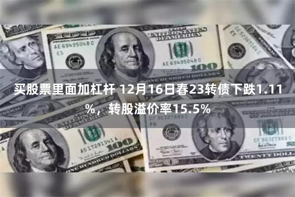 买股票里面加杠杆 12月16日春23转债下跌1.11%，转股溢价率15.5%