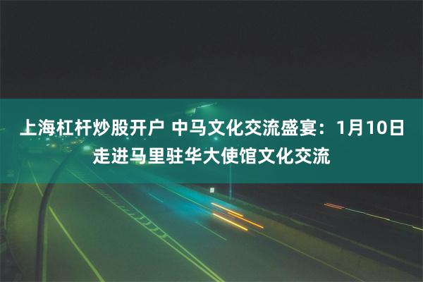 上海杠杆炒股开户 中马文化交流盛宴：1月10日走进马里驻华大使馆文化交流
