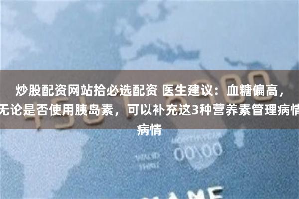 炒股配资网站拾必选配资 医生建议：血糖偏高，无论是否使用胰岛素，可以补充这3种营养素管理病情