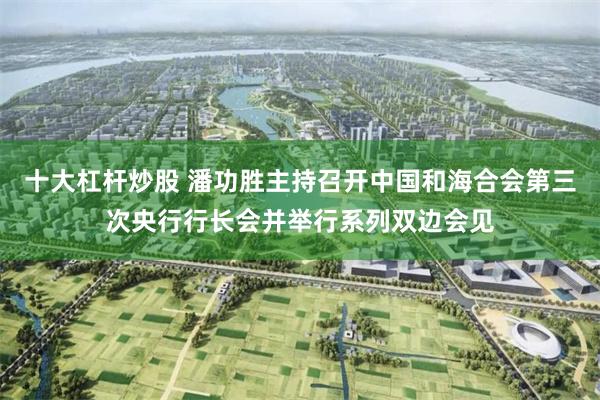 十大杠杆炒股 潘功胜主持召开中国和海合会第三次央行行长会并举行系列双边会见