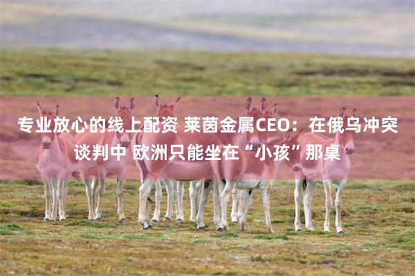 专业放心的线上配资 莱茵金属CEO：在俄乌冲突谈判中 欧洲只能坐在“小孩”那桌