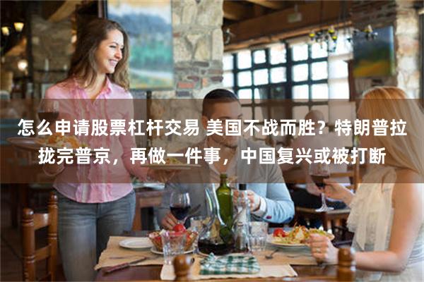 怎么申请股票杠杆交易 美国不战而胜？特朗普拉拢完普京，再做一件事，中国复兴或被打断