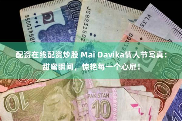 配资在线配资炒股 Mai Davika情人节写真：甜蜜瞬间，惊艳每一个心扉！