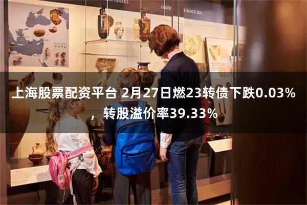 上海股票配资平台 2月27日燃23转债下跌0.03%，转股溢价率39.33%