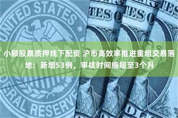 小额股票质押线下配资 沪市高效率推进重组交易落地：新增53例，审核时间缩短至3个月