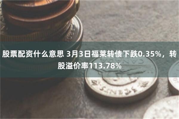股票配资什么意思 3月3日福莱转债下跌0.35%，转股溢价率113.78%