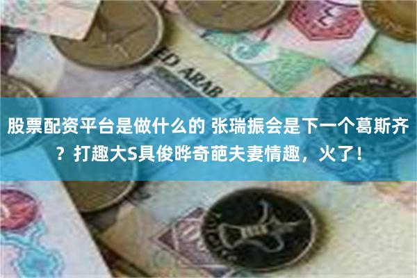 股票配资平台是做什么的 张瑞振会是下一个葛斯齐？打趣大S具俊晔奇葩夫妻情趣，火了！