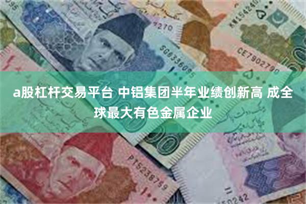 a股杠杆交易平台 中铝集团半年业绩创新高 成全球最大有色金属企业