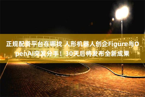 正规配资平台在哪找 人形机器人创企Figure与OpenAI突发分手！30天后将发布全新成果