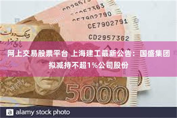 网上交易股票平台 上海建工最新公告：国盛集团拟减持不超1%公司股份