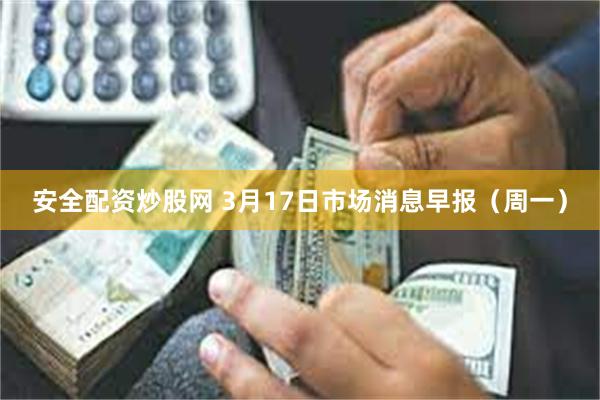 安全配资炒股网 3月17日市场消息早报（周一）