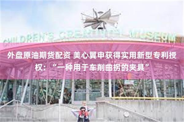 外盘原油期货配资 美心翼申获得实用新型专利授权：“一种用于车
