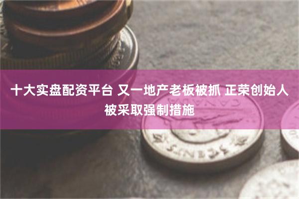 十大实盘配资平台 又一地产老板被抓 正荣创始人被采取强制措施