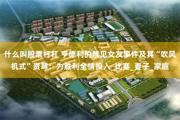 什么叫股票杆杠 亨德利的禁见女友事件及其“吹风机式”责骂：为