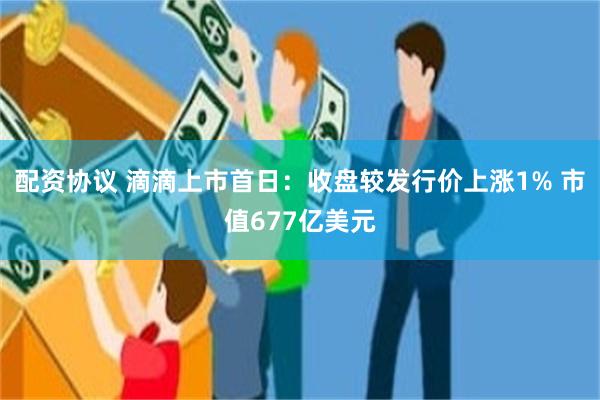配资协议 滴滴上市首日：收盘较发行价上涨1% 市值677亿美