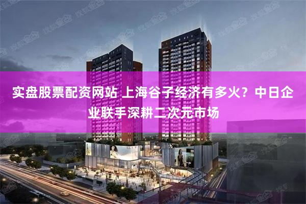 实盘股票配资网站 上海谷子经济有多火？中日企业联手深耕二次元