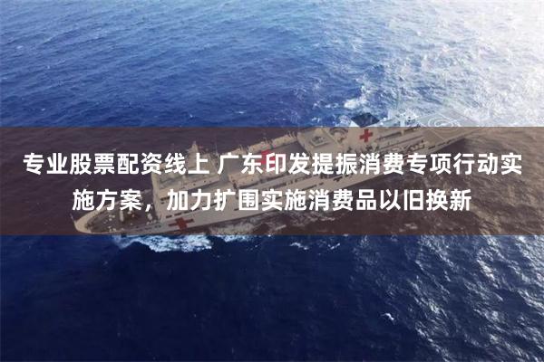 专业股票配资线上 广东印发提振消费专项行动实施方案，加力扩围
