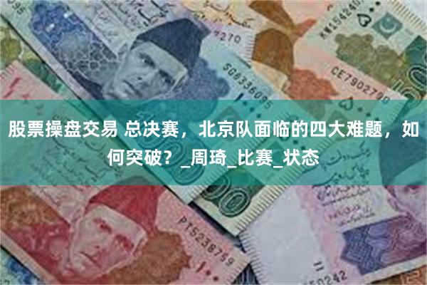 股票操盘交易 总决赛，北京队面临的四大难题，如何突破？_周琦