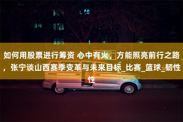 如何用股票进行筹资 心中有火，方能照亮前行之路，张宁谈山西赛