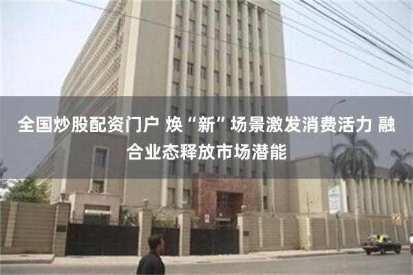 全国炒股配资门户 焕“新”场景激发消费活力 融合业态释放市场