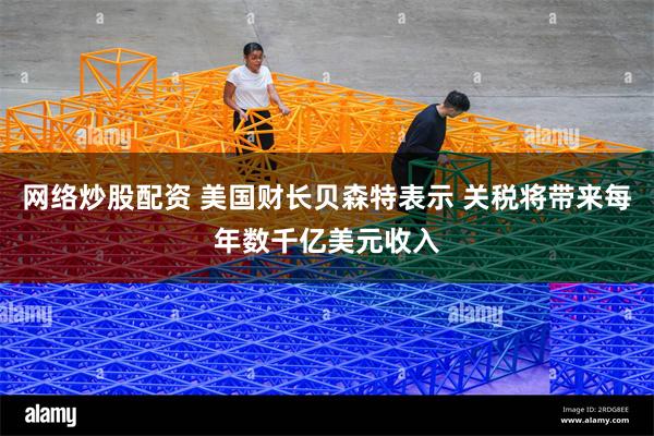 网络炒股配资 美国财长贝森特表示 关税将带来每年数千亿美元收