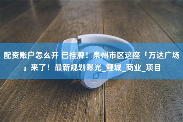 配资账户怎么开 已挂牌！泉州市区这座「万达广场」来了！最新规