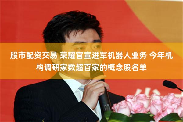 股市配资交易 荣耀官宣进军机器人业务 今年机构调研家数超百家