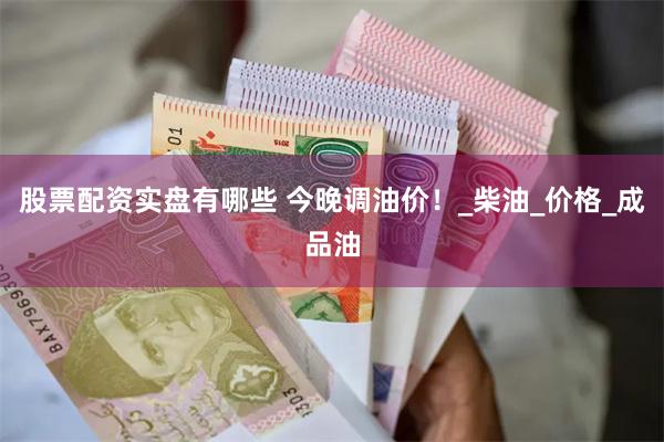 股票配资实盘有哪些 今晚调油价！_柴油_价格_成品油