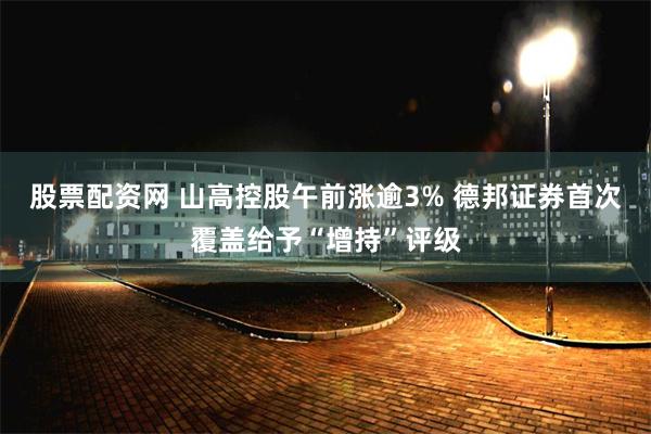 股票配资网 山高控股午前涨逾3% 德邦证券首次覆盖给予“增持