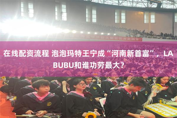 在线配资流程 泡泡玛特王宁成“河南新首富”，LABUBU和谁