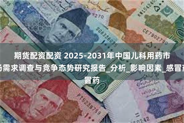 期货配资配资 2025-2031年中国儿科用药市场需求调查与