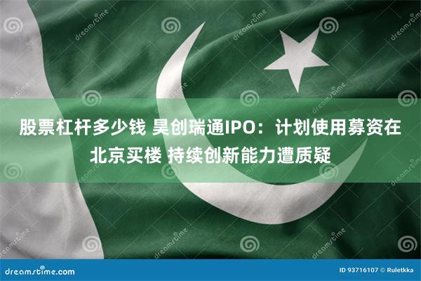 股票杠杆多少钱 昊创瑞通IPO：计划使用募资在北京买楼 持续