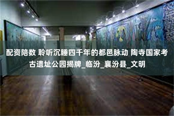 配资陪数 聆听沉睡四千年的都邑脉动 陶寺国家考古遗址公园揭牌