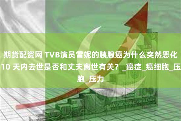 期货配资网 TVB演员雪妮的胰腺癌为什么突然恶化？10 天内
