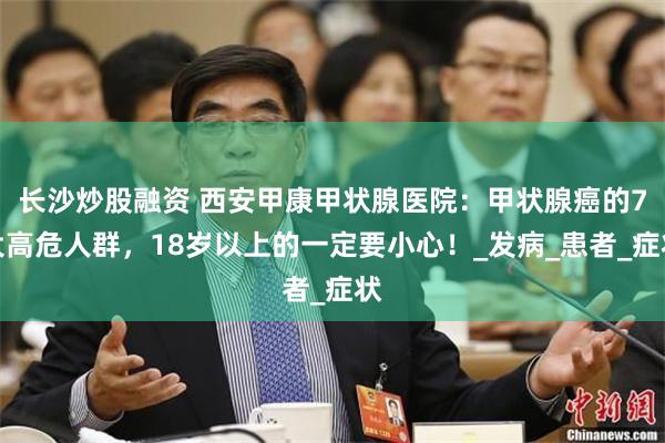 长沙炒股融资 西安甲康甲状腺医院：甲状腺癌的7大高危人群，1